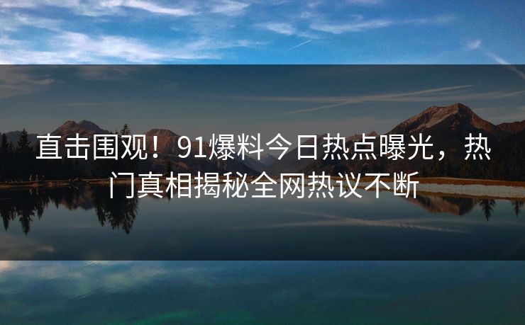 直击围观！91爆料今日热点曝光，热门真相揭秘全网热议不断