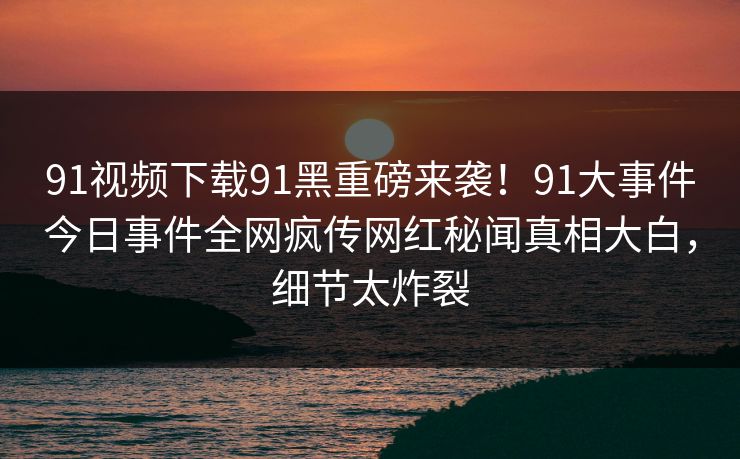 91视频下载91黑重磅来袭！91大事件今日事件全网疯传网红秘闻真相大白，细节太炸裂