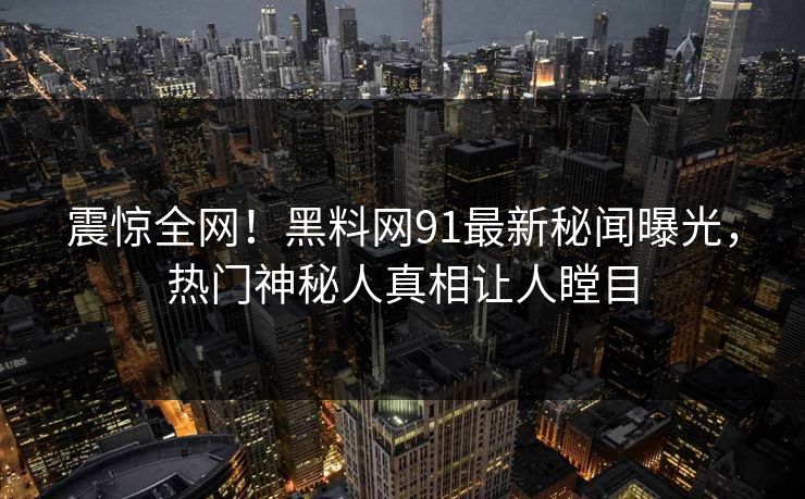 震惊全网！黑料网91最新秘闻曝光，热门神秘人真相让人瞠目