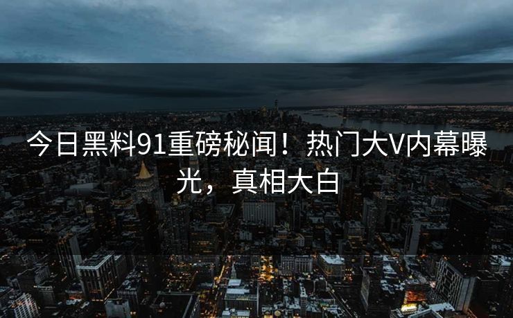 今日黑料91重磅秘闻！热门大V内幕曝光，真相大白