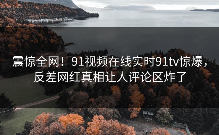 震惊全网！91视频在线实时91tv惊爆，反差网红真相让人评论区炸了