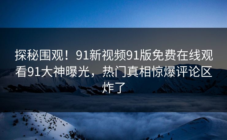 探秘围观！91新视频91版免费在线观看91大神曝光，热门真相惊爆评论区炸了