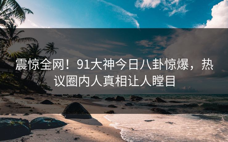 震惊全网！91大神今日八卦惊爆，热议圈内人真相让人瞠目