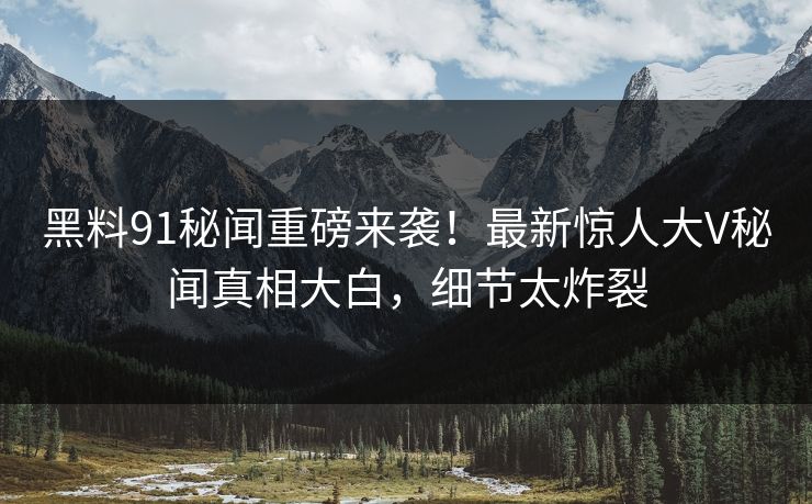 黑料91秘闻重磅来袭！最新惊人大V秘闻真相大白，细节太炸裂
