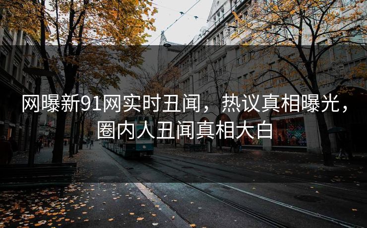 网曝新91网实时丑闻，热议真相曝光，圈内人丑闻真相大白