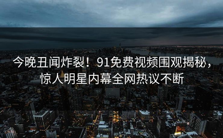 今晚丑闻炸裂！91免费视频围观揭秘，惊人明星内幕全网热议不断