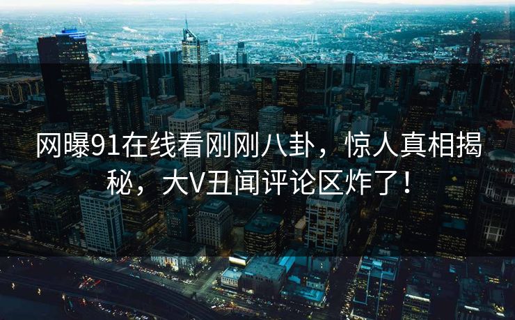 网曝91在线看刚刚八卦，惊人真相揭秘，大V丑闻评论区炸了！