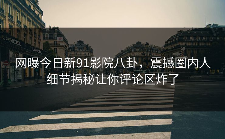 网曝今日新91影院八卦，震撼圈内人细节揭秘让你评论区炸了