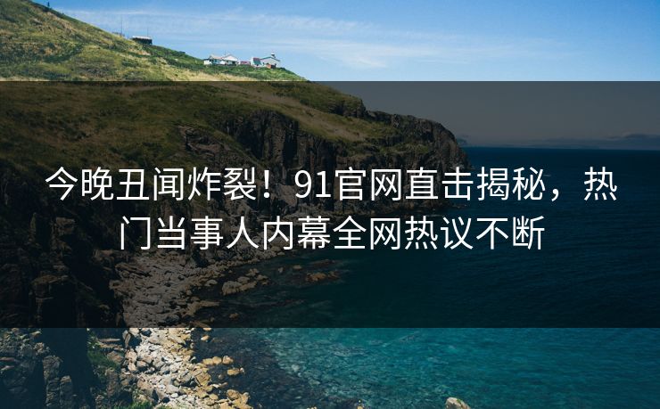 今晚丑闻炸裂！91官网直击揭秘，热门当事人内幕全网热议不断