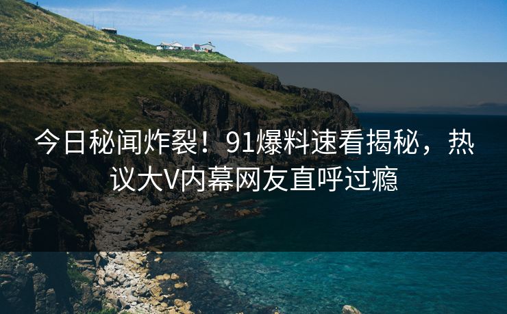 今日秘闻炸裂！91爆料速看揭秘，热议大V内幕网友直呼过瘾