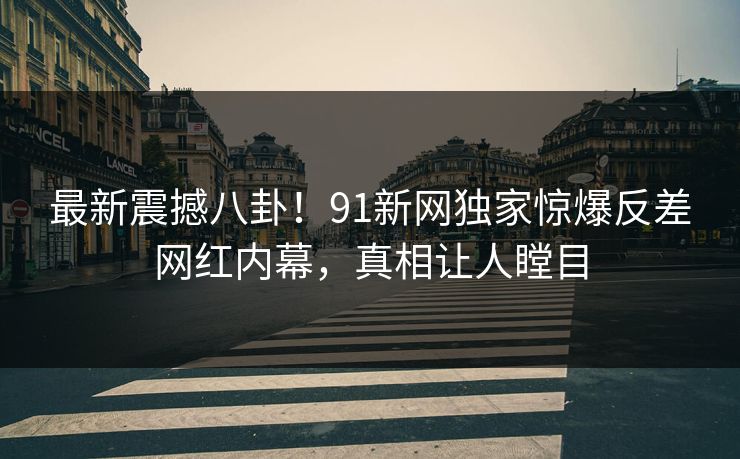 最新震撼八卦！91新网独家惊爆反差网红内幕，真相让人瞠目