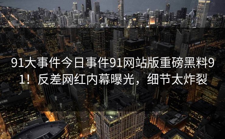 91大事件今日事件91网站版重磅黑料91！反差网红内幕曝光，细节太炸裂