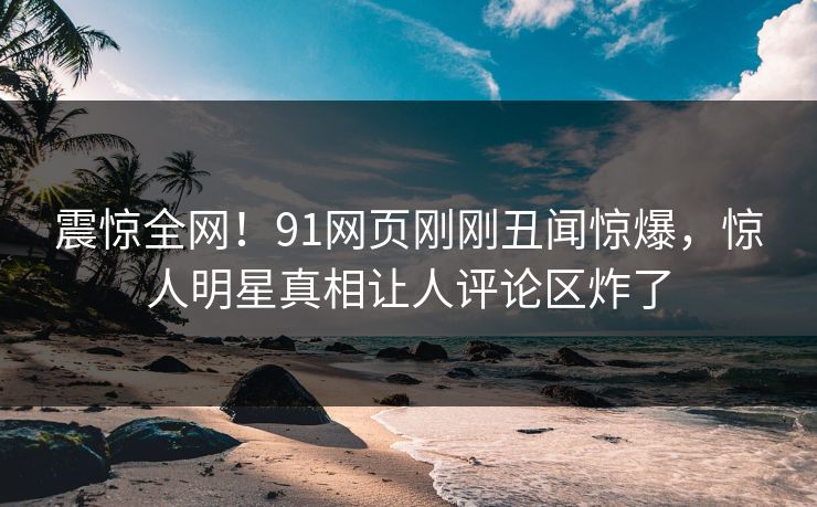 震惊全网！91网页刚刚丑闻惊爆，惊人明星真相让人评论区炸了