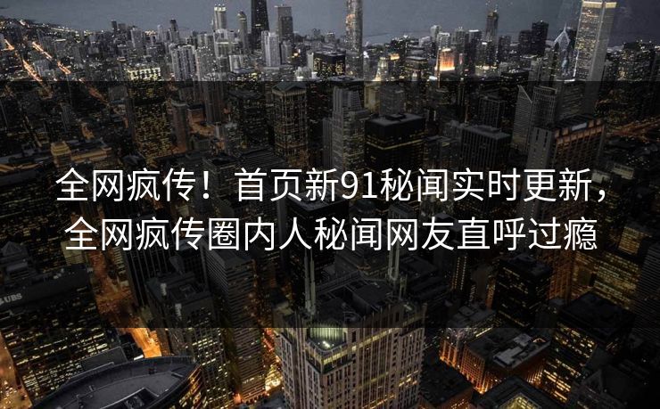 全网疯传！首页新91秘闻实时更新，全网疯传圈内人秘闻网友直呼过瘾