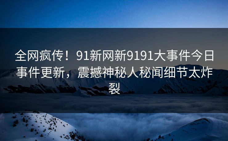 全网疯传！91新网新9191大事件今日事件更新，震撼神秘人秘闻细节太炸裂