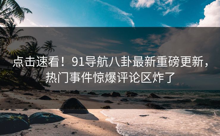 点击速看！91导航八卦最新重磅更新，热门事件惊爆评论区炸了