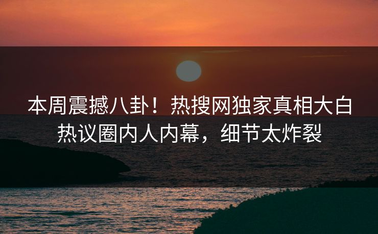 本周震撼八卦！热搜网独家真相大白热议圈内人内幕，细节太炸裂