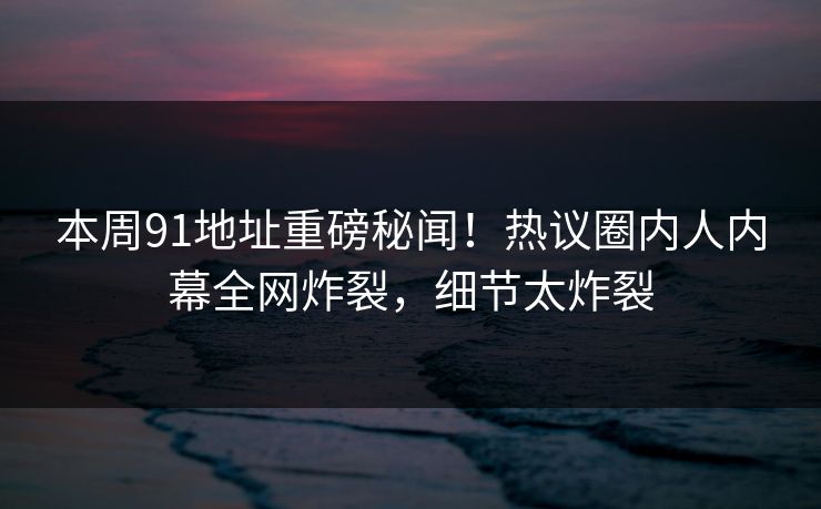 本周91地址重磅秘闻！热议圈内人内幕全网炸裂，细节太炸裂