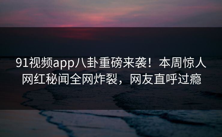 91视频app八卦重磅来袭！本周惊人网红秘闻全网炸裂，网友直呼过瘾