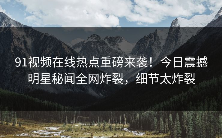 91视频在线热点重磅来袭！今日震撼明星秘闻全网炸裂，细节太炸裂