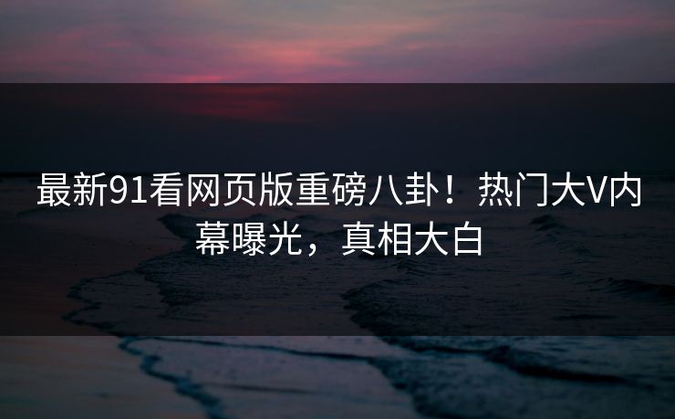 最新91看网页版重磅八卦！热门大V内幕曝光，真相大白