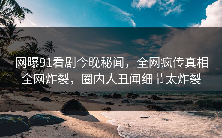 网曝91看剧今晚秘闻，全网疯传真相全网炸裂，圈内人丑闻细节太炸裂