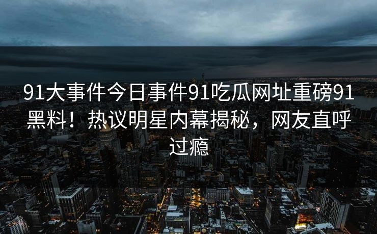 91大事件今日事件91吃瓜网址重磅91黑料！热议明星内幕揭秘，网友直呼过瘾