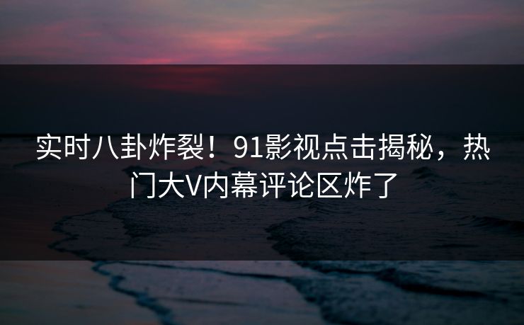 实时八卦炸裂！91影视点击揭秘，热门大V内幕评论区炸了