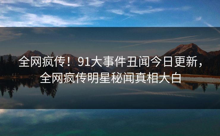 全网疯传！91大事件丑闻今日更新，全网疯传明星秘闻真相大白
