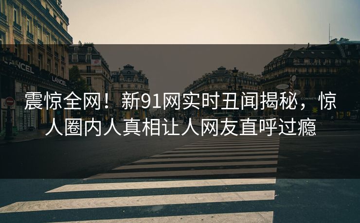 震惊全网！新91网实时丑闻揭秘，惊人圈内人真相让人网友直呼过瘾