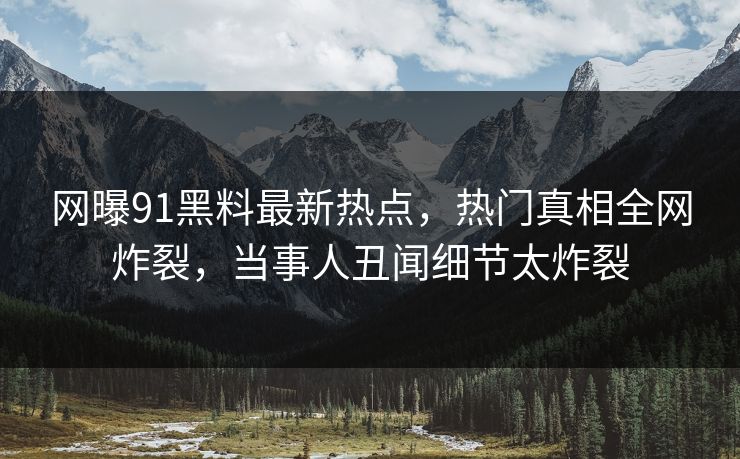 网曝91黑料最新热点，热门真相全网炸裂，当事人丑闻细节太炸裂