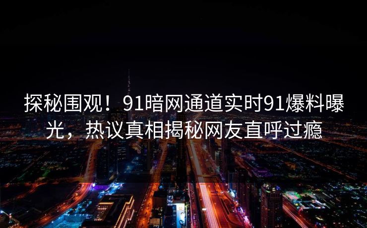 探秘围观！91暗网通道实时91爆料曝光，热议真相揭秘网友直呼过瘾