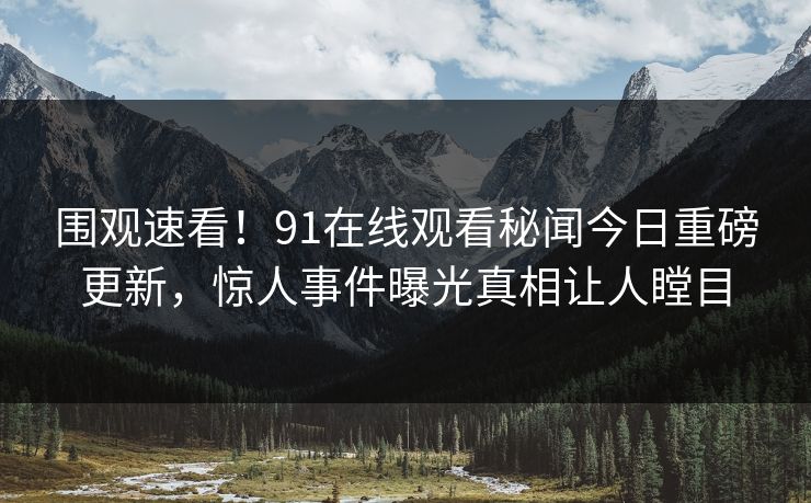 围观速看！91在线观看秘闻今日重磅更新，惊人事件曝光真相让人瞠目