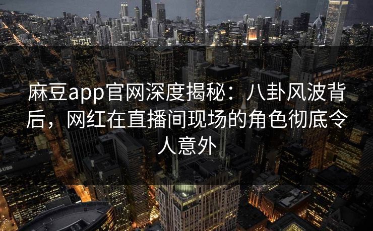 麻豆app官网深度揭秘：八卦风波背后，网红在直播间现场的角色彻底令人意外