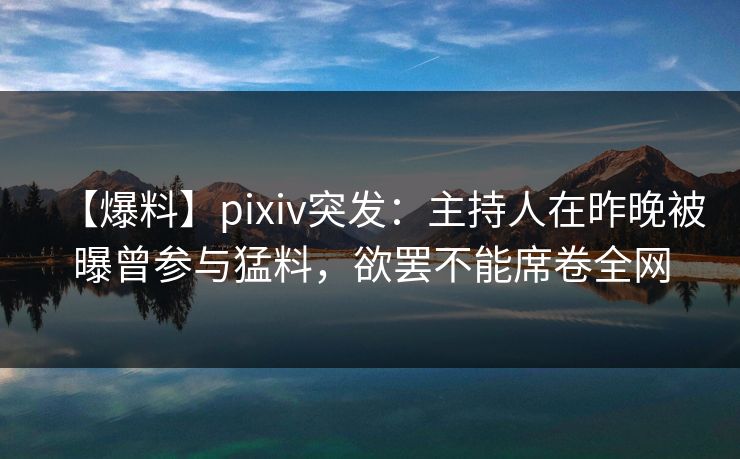 【爆料】pixiv突发：主持人在昨晚被曝曾参与猛料，欲罢不能席卷全网