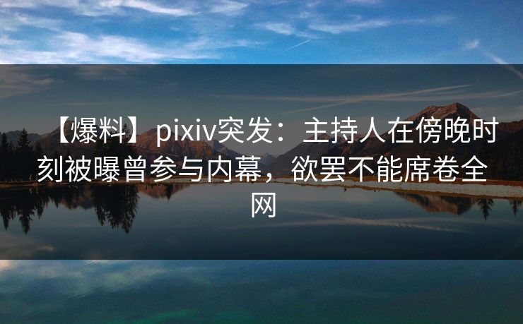 【爆料】pixiv突发：主持人在傍晚时刻被曝曾参与内幕，欲罢不能席卷全网