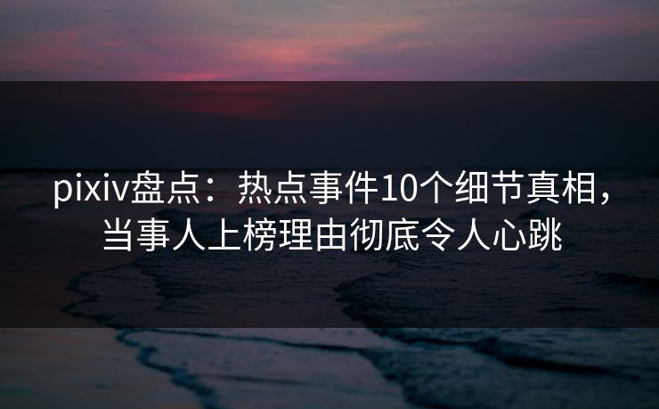 pixiv盘点：热点事件10个细节真相，当事人上榜理由彻底令人心跳
