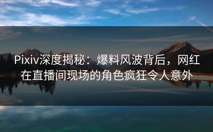 Pixiv深度揭秘：爆料风波背后，网红在直播间现场的角色疯狂令人意外
