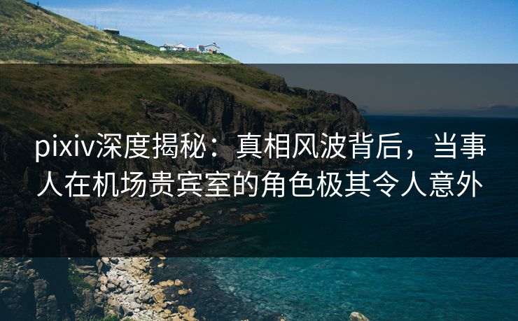 pixiv深度揭秘：真相风波背后，当事人在机场贵宾室的角色极其令人意外