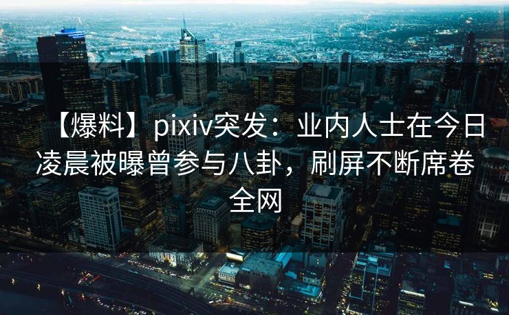 【爆料】pixiv突发：业内人士在今日凌晨被曝曾参与八卦，刷屏不断席卷全网