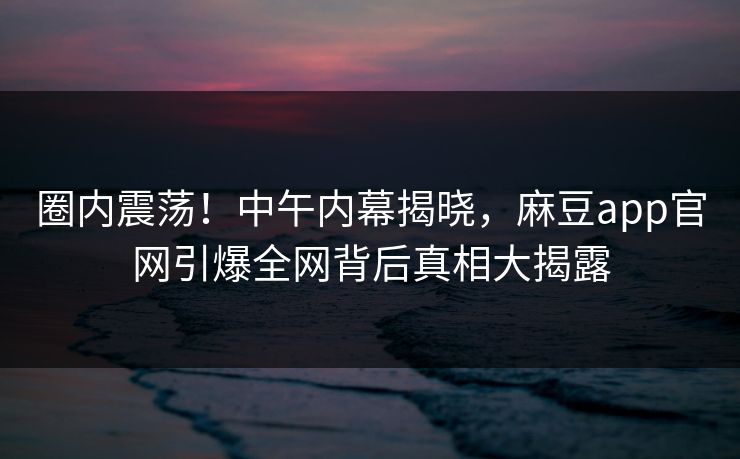 圈内震荡！中午内幕揭晓，麻豆app官网引爆全网背后真相大揭露
