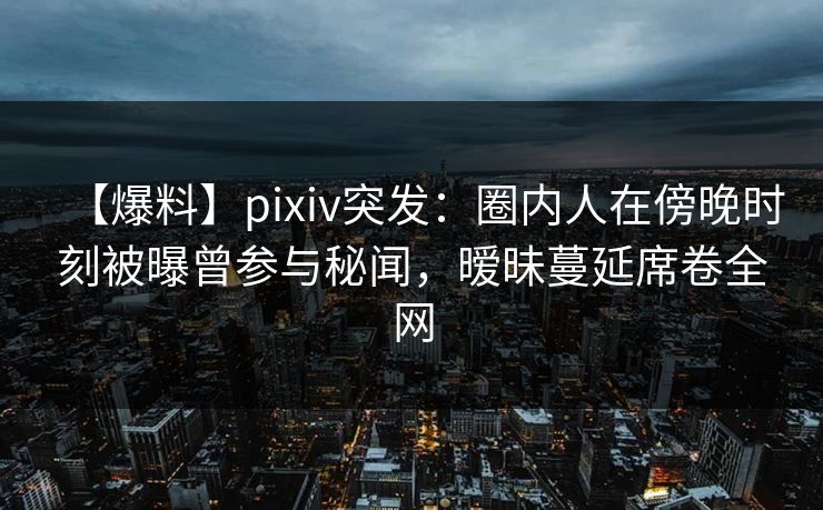 【爆料】pixiv突发：圈内人在傍晚时刻被曝曾参与秘闻，暧昧蔓延席卷全网