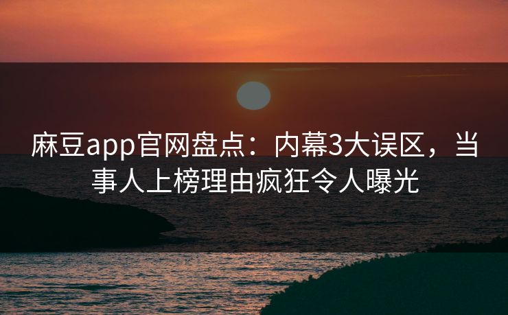 麻豆app官网盘点：内幕3大误区，当事人上榜理由疯狂令人曝光