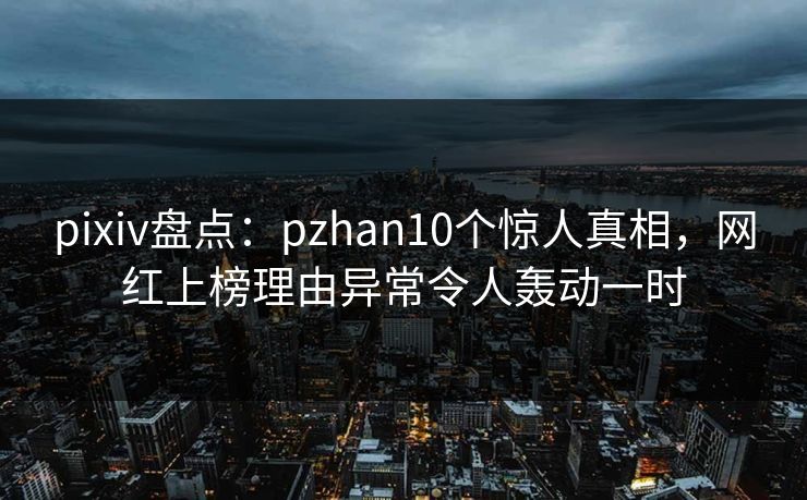 pixiv盘点：pzhan10个惊人真相，网红上榜理由异常令人轰动一时