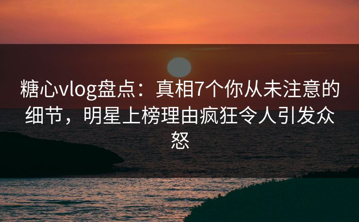 糖心vlog盘点：真相7个你从未注意的细节，明星上榜理由疯狂令人引发众怒