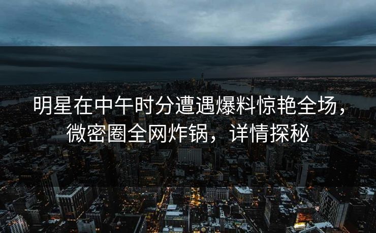 明星在中午时分遭遇爆料惊艳全场，微密圈全网炸锅，详情探秘