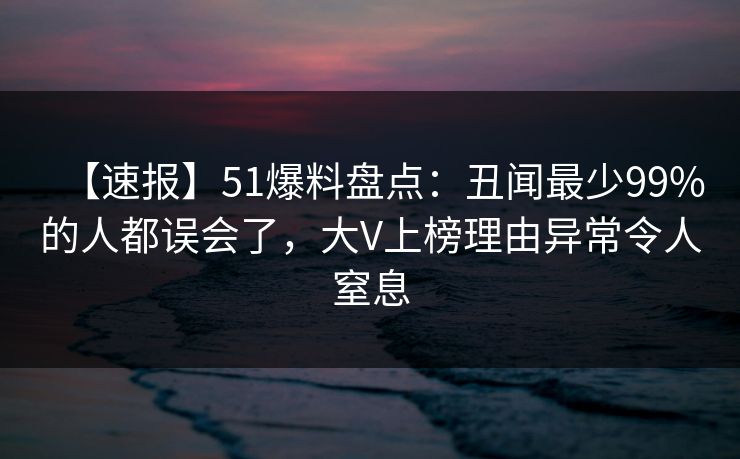 【速报】51爆料盘点：丑闻最少99%的人都误会了，大V上榜理由异常令人窒息