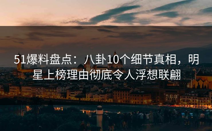 51爆料盘点：八卦10个细节真相，明星上榜理由彻底令人浮想联翩