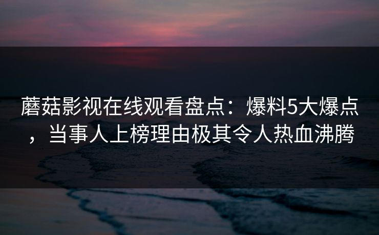 蘑菇影视在线观看盘点：爆料5大爆点，当事人上榜理由极其令人热血沸腾
