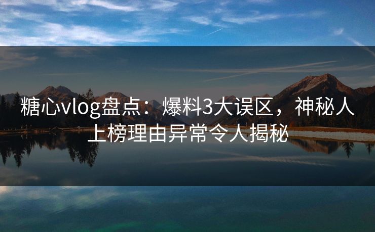 糖心vlog盘点：爆料3大误区，神秘人上榜理由异常令人揭秘